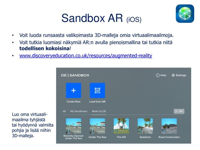 Sandbox AR (iOS)
• Voit luoda runsaasta valikoimasta 3D-malleja omia virtuaalimaailmoja.
• Voit tutkia luomiasi näkymiä AR:n avulla pienoismallina tai tutkia niitä
todellisen kokoisina!
• www.discoveryeducation.co.uk/resources/augmented-reality
Luo oma virtuaali-
maailma tyhjästä
tai hyödynnä valmiita
pohjia ja lisää niihin
3D-malleja.
