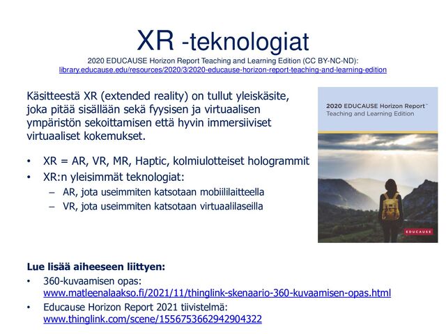 XR -teknologiat
2020 EDUCAUSE Horizon Report Teaching and Learning Edition (CC BY-NC-ND):
library.educause.edu/resources/2020/3/2020-educause-horizon-report-teaching-and-learning-edition
Käsitteestä XR (extended reality) on tullut yleiskäsite,
joka pitää sisällään sekä fyysisen ja virtuaalisen
ympäristön sekoittamisen että hyvin immersiiviset
virtuaaliset kokemukset.
• XR = AR, VR, MR, Haptic, kolmiulotteiset hologrammit
• XR:n yleisimmät teknologiat:
– AR, jota useimmiten katsotaan mobiililaitteella
– VR, jota useimmiten katsotaan virtuaalilaseilla
Lue lisää aiheeseen liittyen:
• 360-kuvaamisen opas:
www.matleenalaakso.fi/2021/11/thinglink-skenaario-360-kuvaamisen-opas.html
• Educause Horizon Report 2021 tiivistelmä:
www.thinglink.com/scene/1556753662942904322
