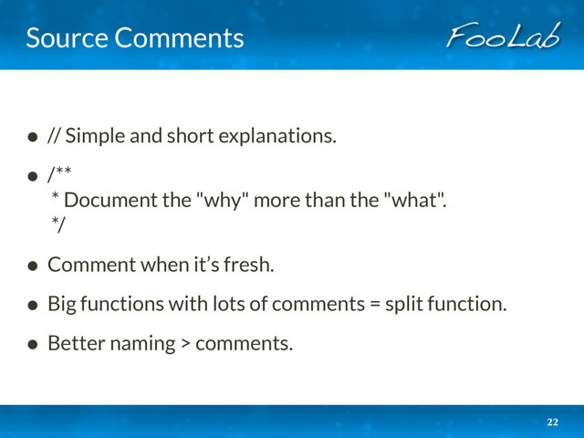 Source Comments
• // Simple and short explanations.
• /** 
* Document the "why" more than the "what". 
*/
• Comment when it’s fresh.
• Big functions with lots of comments = split function.
• Better naming > comments.
22
