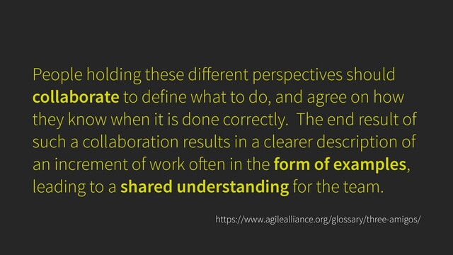People holding these di
ff
erent perspectives should
collaborate to define what to do, and agree on how
they know when it is done correctly. The end result of
such a collaboration results in a clearer description of
an increment of work o
ft
en in the form of examples,
leading to a shared understanding for the team.
https://www.agilealliance.org/glossary/three-amigos/
