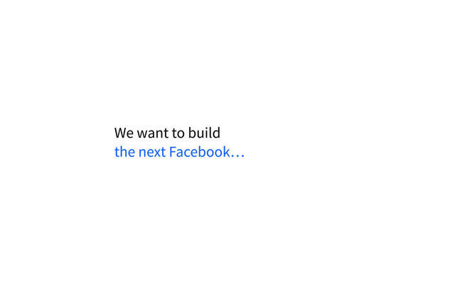We want to build
the next Facebook…
