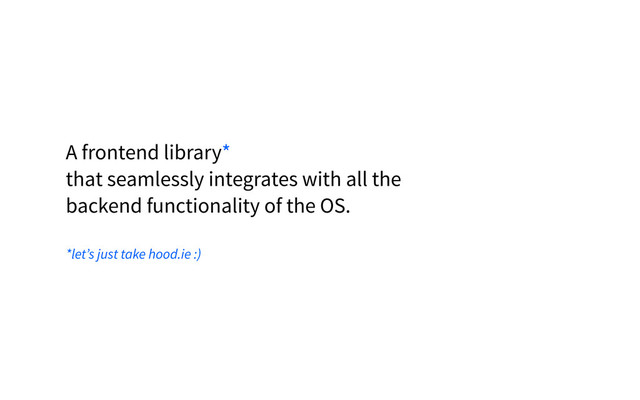 A frontend library*
that seamlessly integrates with all the
backend functionality of the OS.
*let’s just take hood.ie :)
