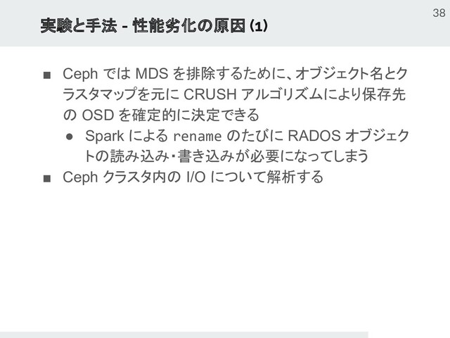 実験と手法 - 性能劣化の原因 (1)
■ Ceph では MDS を排除するために、オブジェクト名とク
ラスタマップを元に CRUSH アルゴリズムにより保存先
の OSD を確定的に決定できる
● Spark による rename のたびに RADOS オブジェク
トの読み込み・書き込みが必要になってしまう
■ Ceph クラスタ内の I/O について解析する
38
