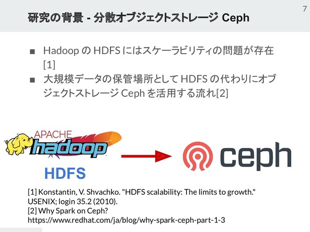 研究の背景 - 分散オブジェクトストレージ Ceph
■ Hadoop の HDFS にはスケーラビリティの問題が存在
[1]
■ 大規模データの保管場所として HDFS の代わりにオブ
ジェクトストレージ Ceph を活用する流れ[2]
7
HDFS
[1] Konstantin, V. Shvachko. "HDFS scalability: The limits to growth."
USENIX; login 35.2 (2010).
[2] Why Spark on Ceph?
https://www.redhat.com/ja/blog/why-spark-ceph-part-1-3
