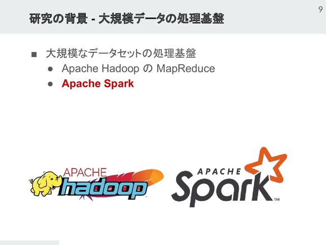 研究の背景 - 大規模データの処理基盤
■ 大規模なデータセットの処理基盤
● Apache Hadoop の MapReduce
● Apache Spark
9

