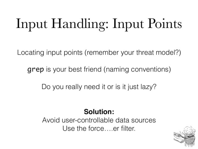 Input Handling: Input Points
Locating input points (remember your threat model?)
grep is your best friend (naming conventions)
Do you really need it or is it just lazy?
Solution:
Avoid user-controllable data sources
Use the force….er ﬁlter.
