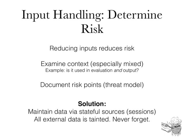 Input Handling: Determine
Risk
Reducing inputs reduces risk
Examine context (especially mixed)
Example: is it used in evaluation and output?
Document risk points (threat model)
Solution:
Maintain data via stateful sources (sessions)
All external data is tainted. Never forget.
