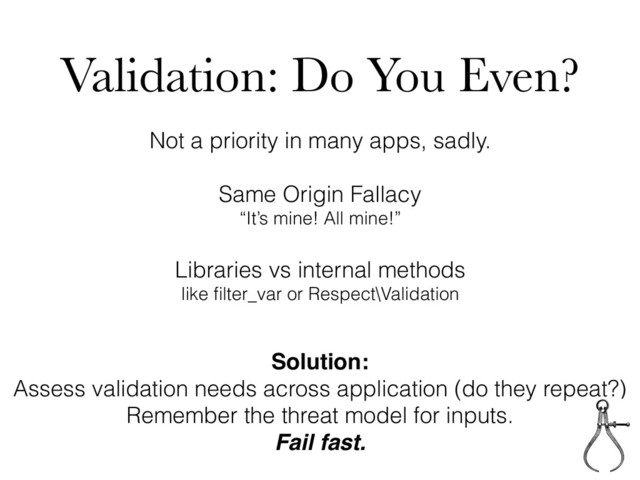 Validation: Do You Even?
Not a priority in many apps, sadly.
Same Origin Fallacy
“It’s mine! All mine!”
Libraries vs internal methods
like ﬁlter_var or Respect\Validation
Solution:
Assess validation needs across application (do they repeat?)
Remember the threat model for inputs.
Fail fast.
