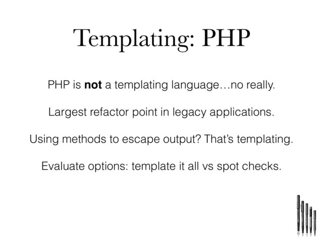 Templating: PHP
PHP is not a templating language…no really.
Largest refactor point in legacy applications.
Using methods to escape output? That’s templating.
Evaluate options: template it all vs spot checks.
