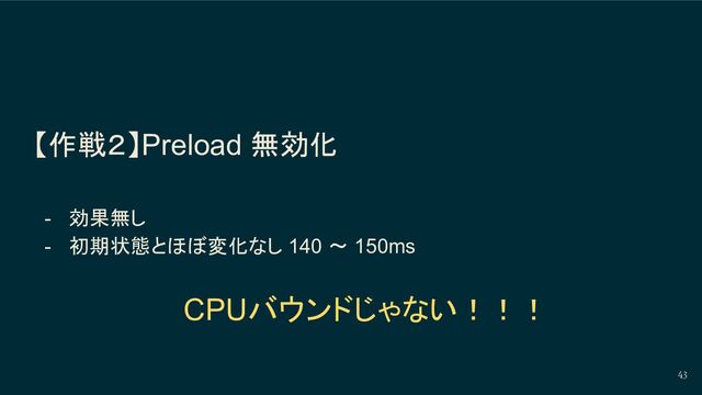 【作戦２】Preload 無効化
- 効果無し
- 初期状態とほぼ変化なし 140 〜 150ms
43
CPUバウンドじゃない！！！
