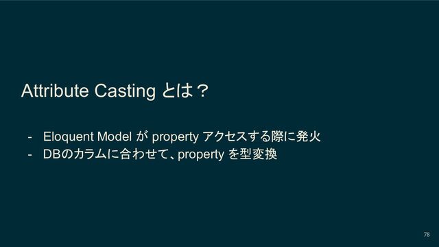 Attribute Casting とは？
- Eloquent Model が property アクセスする際に発火
- DBのカラムに合わせて、property を型変換
78
