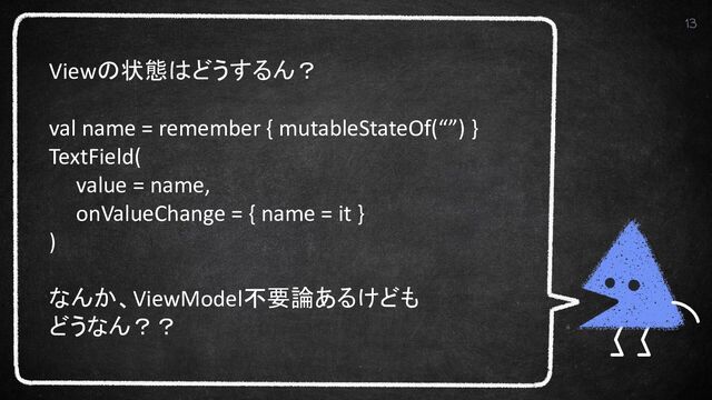 13
Viewの状態はどうするん？
val name = remember { mutableStateOf(“”) }
TextField(
value = name,
onValueChange = { name = it }
)
なんか、ViewModel不要論あるけども
どうなん？？
