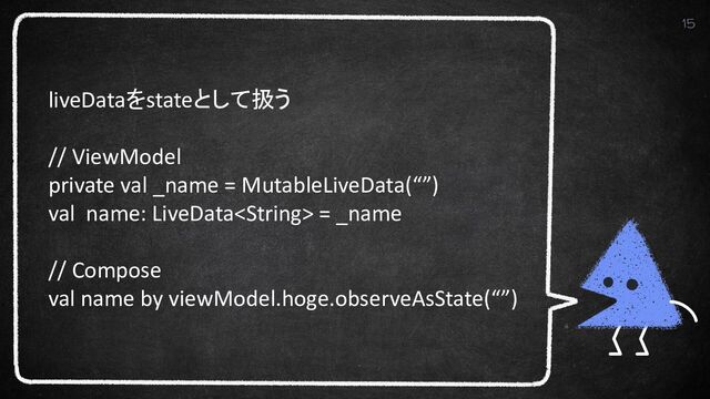 15
liveDataをstateとして扱う
// ViewModel
private val _name = MutableLiveData(“”)
val name: LiveData = _name
// Compose
val name by viewModel.hoge.observeAsState(“”)
