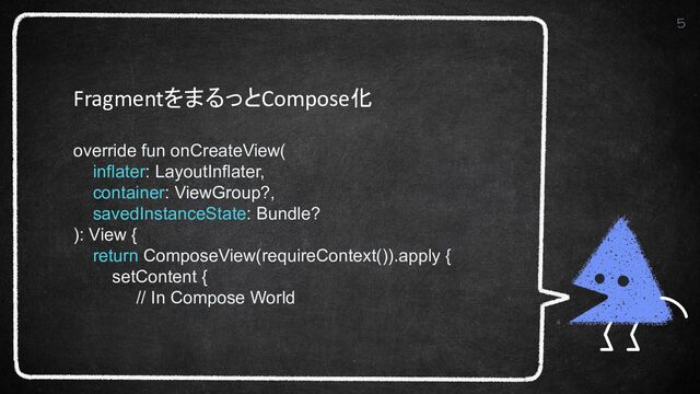 5
FragmentをまるっとCompose化
override fun onCreateView(
inflater: LayoutInflater,
container: ViewGroup?,
savedInstanceState: Bundle?
): View {
return ComposeView(requireContext()).apply {
setContent {
// In Compose World
