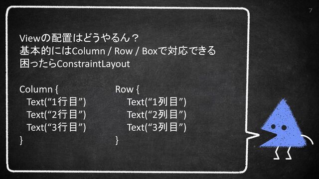 7
Viewの配置はどうやるん？
基本的にはColumn / Row / Boxで対応できる
困ったらConstraintLayout
Column { Row {
Text(“1行目”) Text(“1列目”)
Text(“2行目”) Text(“2列目”)
Text(“3行目”) Text(“3列目”)
} }
