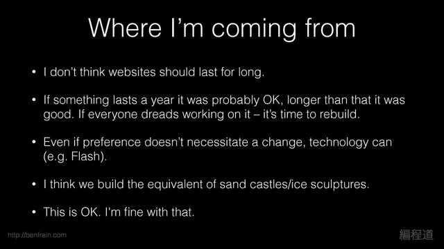 ฤఔಓ
http://benfrain.com
Where I’m coming from
• I don’t think websites should last for long.
• If something lasts a year it was probably OK, longer than that it was
good. If everyone dreads working on it – it’s time to rebuild.
• Even if preference doesn’t necessitate a change, technology can
(e.g. Flash).
• I think we build the equivalent of sand castles/ice sculptures.
• This is OK. I'm ﬁne with that.
