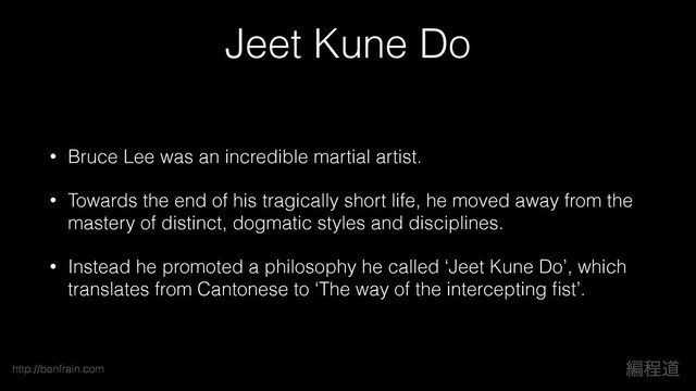 ฤఔಓ
http://benfrain.com
Jeet Kune Do
• Bruce Lee was an incredible martial artist.
• Towards the end of his tragically short life, he moved away from the
mastery of distinct, dogmatic styles and disciplines.
• Instead he promoted a philosophy he called ‘Jeet Kune Do’, which
translates from Cantonese to ‘The way of the intercepting ﬁst’.
