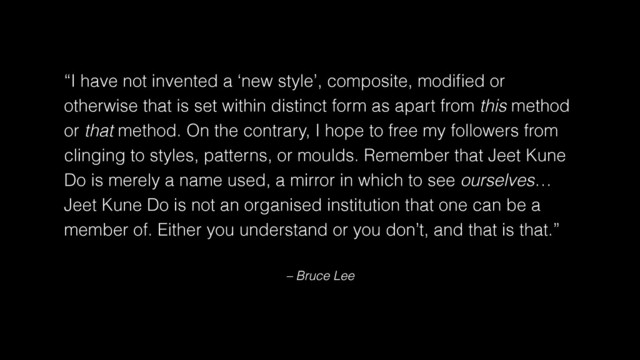 – Bruce Lee
“I have not invented a ‘new style’, composite, modiﬁed or
otherwise that is set within distinct form as apart from this method
or that method. On the contrary, I hope to free my followers from
clinging to styles, patterns, or moulds. Remember that Jeet Kune
Do is merely a name used, a mirror in which to see ourselves…
Jeet Kune Do is not an organised institution that one can be a
member of. Either you understand or you don’t, and that is that.”
