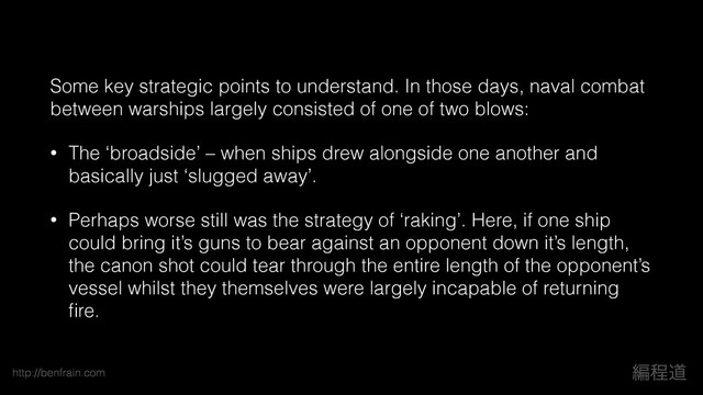 http://benfrain.com ฤఔಓ
Some key strategic points to understand. In those days, naval combat
between warships largely consisted of one of two blows:
• The ‘broadside’ – when ships drew alongside one another and
basically just ‘slugged away’.
• Perhaps worse still was the strategy of ‘raking’. Here, if one ship
could bring it’s guns to bear against an opponent down it’s length,
the canon shot could tear through the entire length of the opponent’s
vessel whilst they themselves were largely incapable of returning
ﬁre.
