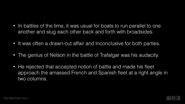 http://benfrain.com ฤఔಓ
• In battles of the time, it was usual for boats to run parallel to one
another and slug each other back and forth with broadsides.
• It was often a drawn-out affair and inconclusive for both parties.
• The genius of Nelson in the battle of Trafalgar was his audacity.
• He rejected that accepted notion of battle and made his ﬂeet
approach the amassed French and Spanish ﬂeet at a right angle in
two columns.
