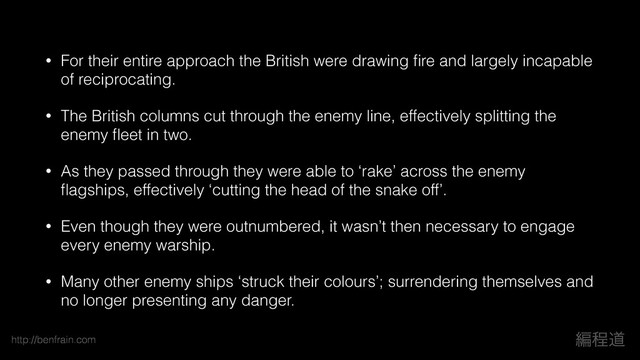 http://benfrain.com ฤఔಓ
• For their entire approach the British were drawing ﬁre and largely incapable
of reciprocating.
• The British columns cut through the enemy line, effectively splitting the
enemy ﬂeet in two.
• As they passed through they were able to ‘rake’ across the enemy
ﬂagships, effectively ‘cutting the head of the snake off’.
• Even though they were outnumbered, it wasn’t then necessary to engage
every enemy warship.
• Many other enemy ships ‘struck their colours’; surrendering themselves and
no longer presenting any danger.
