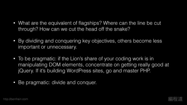 http://benfrain.com ฤఔಓ
• What are the equivalent of ﬂagships? Where can the line be cut
through? How can we cut the head off the snake?
• By dividing and conquering key objectives, others become less
important or unnecessary.
• To be pragmatic: if the Lion’s share of your coding work is in
manipulating DOM elements, concentrate on getting really good at
jQuery. If it’s building WordPress sites, go and master PHP.
• Be pragmatic: divide and conquer.
