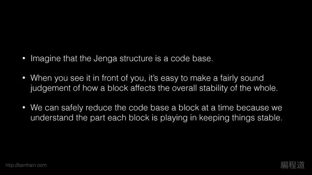 http://benfrain.com ฤఔಓ
• Imagine that the Jenga structure is a code base.
• When you see it in front of you, it’s easy to make a fairly sound
judgement of how a block affects the overall stability of the whole.
• We can safely reduce the code base a block at a time because we
understand the part each block is playing in keeping things stable.
