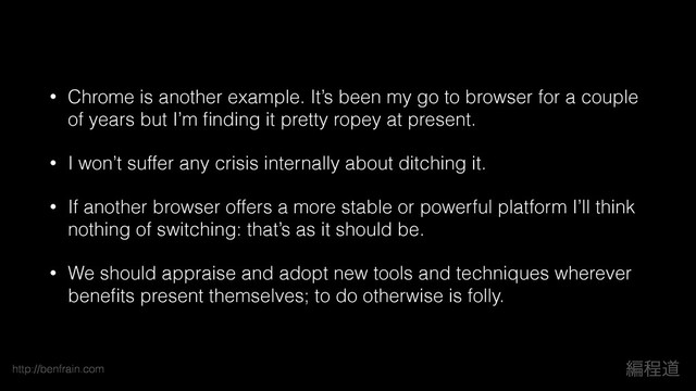 http://benfrain.com ฤఔಓ
• Chrome is another example. It’s been my go to browser for a couple
of years but I’m ﬁnding it pretty ropey at present.
• I won’t suffer any crisis internally about ditching it.
• If another browser offers a more stable or powerful platform I’ll think
nothing of switching: that’s as it should be.
• We should appraise and adopt new tools and techniques wherever
beneﬁts present themselves; to do otherwise is folly.
