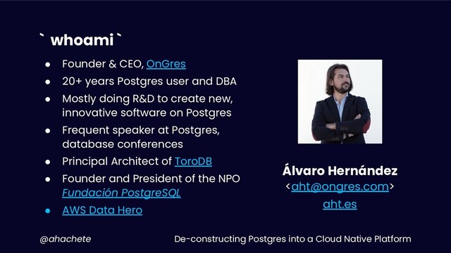 De-constructing Postgres into a Cloud Native Platform
@ahachete
` whoami `
Álvaro Hernández

aht.es
● Founder & CEO, OnGres
● 20+ years Postgres user and DBA
● Mostly doing R&D to create new,
innovative software on Postgres
● Frequent speaker at Postgres,
database conferences
● Principal Architect of ToroDB
● Founder and President of the NPO
Fundación PostgreSQL
● AWS Data Hero
