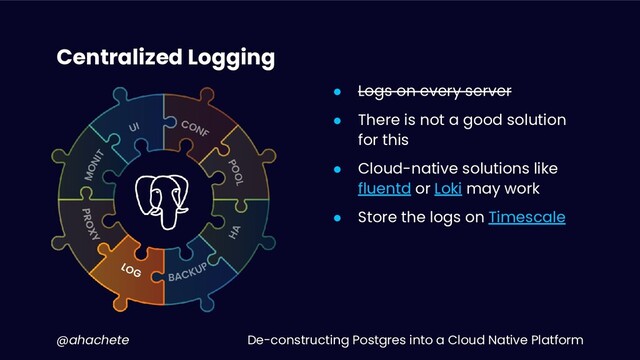 De-constructing Postgres into a Cloud Native Platform
@ahachete
Centralized Logging
● Logs on every server
● There is not a good solution
for this
● Cloud-native solutions like
fluentd or Loki may work
● Store the logs on Timescale
