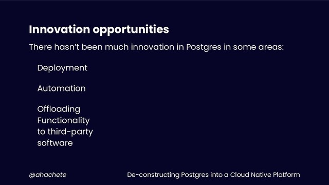 De-constructing Postgres into a Cloud Native Platform
@ahachete
Innovation opportunities
There hasn’t been much innovation in Postgres in some areas:
Deployment
Automation
Offloading
Functionality
to third-party
software

