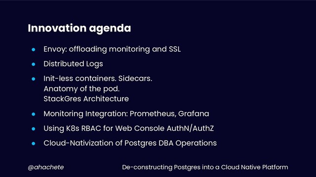De-constructing Postgres into a Cloud Native Platform
@ahachete
Innovation agenda
● Envoy: offloading monitoring and SSL
● Distributed Logs
● Init-less containers. Sidecars.
Anatomy of the pod.
StackGres Architecture
● Monitoring Integration: Prometheus, Grafana
● Using K8s RBAC for Web Console AuthN/AuthZ
● Cloud-Nativization of Postgres DBA Operations
