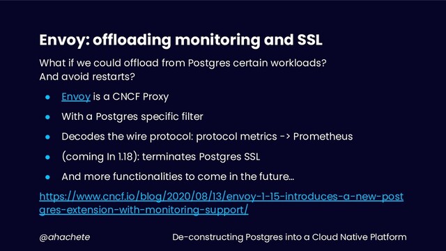 De-constructing Postgres into a Cloud Native Platform
@ahachete
Envoy: offloading monitoring and SSL
What if we could offload from Postgres certain workloads?
And avoid restarts?
● Envoy is a CNCF Proxy
● With a Postgres specific filter
● Decodes the wire protocol: protocol metrics -> Prometheus
● (coming In 1.18): terminates Postgres SSL
● And more functionalities to come in the future…
https://www.cncf.io/blog/2020/08/13/envoy-1-15-introduces-a-new-post
gres-extension-with-monitoring-support/
