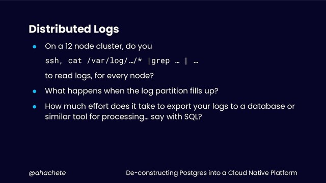 De-constructing Postgres into a Cloud Native Platform
@ahachete
Distributed Logs
● On a 12 node cluster, do you
ssh, cat /var/log/…/* |grep … | …
to read logs, for every node?
● What happens when the log partition fills up?
● How much effort does it take to export your logs to a database or
similar tool for processing… say with SQL?
