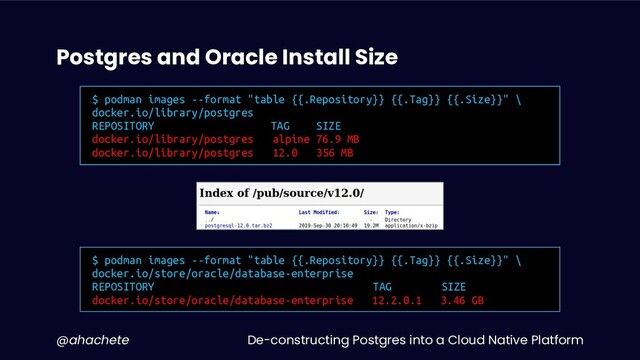 De-constructing Postgres into a Cloud Native Platform
@ahachete
Postgres and Oracle Install Size
$ podman images --format "table {{.Repository}} {{.Tag}} {{.Size}}" \
docker.io/library/postgres
REPOSITORY TAG SIZE
docker.io/library/postgres alpine 76.9 MB
docker.io/library/postgres 12.0 356 MB
$ podman images --format "table {{.Repository}} {{.Tag}} {{.Size}}" \
docker.io/store/oracle/database-enterprise
REPOSITORY TAG SIZE
docker.io/store/oracle/database-enterprise 12.2.0.1 3.46 GB
