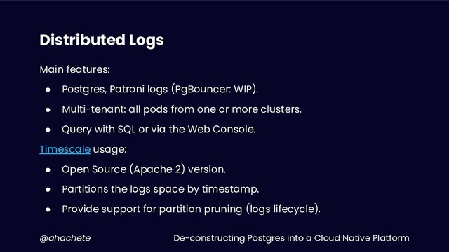 De-constructing Postgres into a Cloud Native Platform
@ahachete
Distributed Logs
Main features:
● Postgres, Patroni logs (PgBouncer: WIP).
● Multi-tenant: all pods from one or more clusters.
● Query with SQL or via the Web Console.
Timescale usage:
● Open Source (Apache 2) version.
● Partitions the logs space by timestamp.
● Provide support for partition pruning (logs lifecycle).
