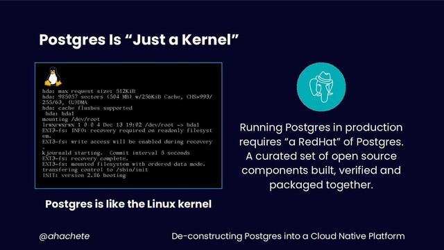 De-constructing Postgres into a Cloud Native Platform
@ahachete
Postgres Is “Just a Kernel”
i
Postgres is like the Linux kernel
Running Postgres in production
requires “a RedHat” of Postgres.
A curated set of open source
components built, verified and
packaged together.

