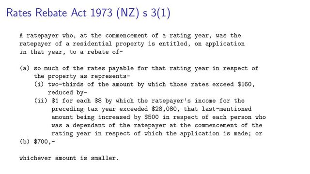 Rates Rebate Act 1973 (NZ) s 3(1)
A ratepayer who, at the commencement of a rating year, was the
ratepayer of a residential property is entitled, on application
in that year, to a rebate of—
(a) so much of the rates payable for that rating year in respect of
the property as represents—
(i) two-thirds of the amount by which those rates exceed $160,
reduced by—
(ii) $1 for each $8 by which the ratepayer’s income for the
preceding tax year exceeded $28,080, that last-mentioned
amount being increased by $500 in respect of each person who
was a dependant of the ratepayer at the commencement of the
rating year in respect of which the application is made; or
(b) $700,—
whichever amount is smaller.
