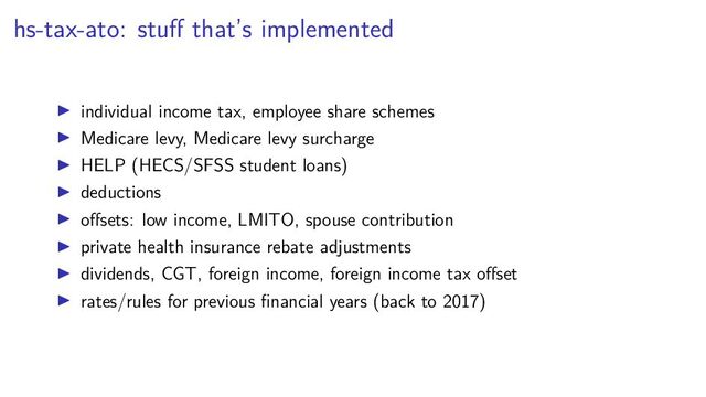 hs-tax-ato: stuﬀ that’s implemented
individual income tax, employee share schemes
Medicare levy, Medicare levy surcharge
HELP (HECS/SFSS student loans)
deductions
oﬀsets: low income, LMITO, spouse contribution
private health insurance rebate adjustments
dividends, CGT, foreign income, foreign income tax oﬀset
rates/rules for previous ﬁnancial years (back to 2017)

