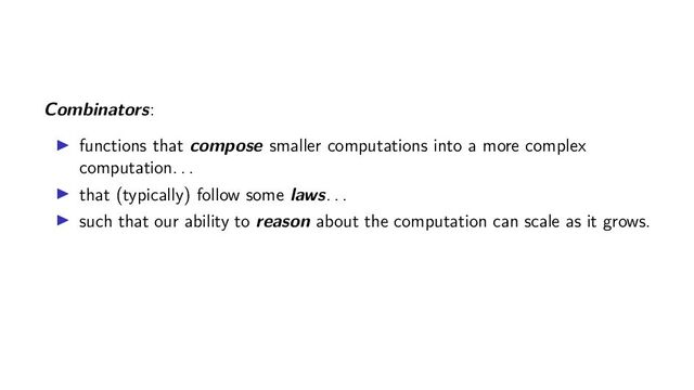 Combinators:
functions that compose smaller computations into a more complex
computation. . .
that (typically) follow some laws. . .
such that our ability to reason about the computation can scale as it grows.
