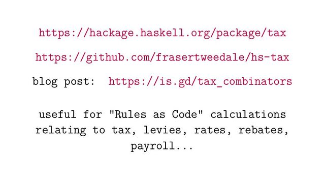https://hackage.haskell.org/package/tax
https://github.com/frasertweedale/hs-tax
blog post: https://is.gd/tax_combinators
useful for "Rules as Code" calculations
relating to tax, levies, rates, rebates,
payroll...
