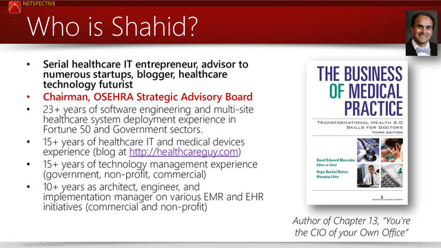 NETSPECTIVE
www.netspective.com 2
Who is Shahid?
• Serial healthcare IT entrepreneur, advisor to
numerous startups, blogger, healthcare
technology futurist
• Chairman, OSEHRA Strategic Advisory Board
• 23+ years of software engineering and multi-site
healthcare system deployment experience in
Fortune 50 and Government sectors.
• 15+ years of healthcare IT and medical devices
experience (blog at http://healthcareguy.com)
• 15+ years of technology management experience
(government, non-profit, commercial)
• 10+ years as architect, engineer, and
implementation manager on various EMR and EHR
initiatives (commercial and non-profit)
Author of Chapter 13, “You’re
the CIO of your Own Office”
