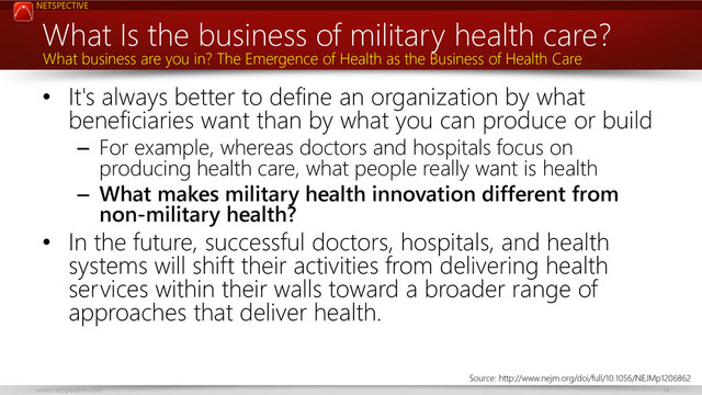 NETSPECTIVE
www.netspective.com 14
What Is the business of military health care?
• It's always better to define an organization by what
beneficiaries want than by what you can produce or build
– For example, whereas doctors and hospitals focus on
producing health care, what people really want is health
– What makes military health innovation different from
non-military health?
• In the future, successful doctors, hospitals, and health
systems will shift their activities from delivering health
services within their walls toward a broader range of
approaches that deliver health.
What business are you in? The Emergence of Health as the Business of Health Care
Source: http://www.nejm.org/doi/full/10.1056/NEJMp1206862
