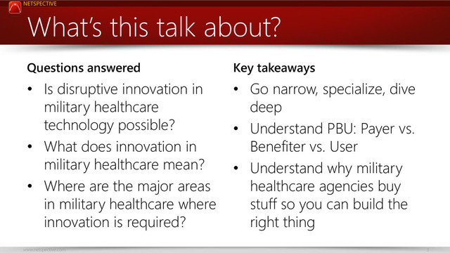 NETSPECTIVE
www.netspective.com 3
What’s this talk about?
Questions answered
• Is disruptive innovation in
military healthcare
technology possible?
• What does innovation in
military healthcare mean?
• Where are the major areas
in military healthcare where
innovation is required?
Key takeaways
• Go narrow, specialize, dive
deep
• Understand PBU: Payer vs.
Benefiter vs. User
• Understand why military
healthcare agencies buy
stuff so you can build the
right thing

