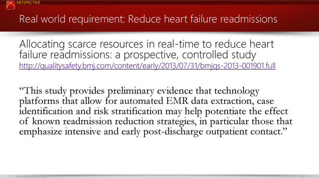 NETSPECTIVE
www.netspective.com 29
Real world requirement: Reduce heart failure readmissions
Allocating scarce resources in real-time to reduce heart
failure readmissions: a prospective, controlled study
http://qualitysafety.bmj.com/content/early/2013/07/31/bmjqs-2013-001901.full
“This study provides preliminary evidence that technology
platforms that allow for automated EMR data extraction, case
identification and risk stratification may help potentiate the effect
of known readmission reduction strategies, in particular those that
emphasize intensive and early post-discharge outpatient contact.”
