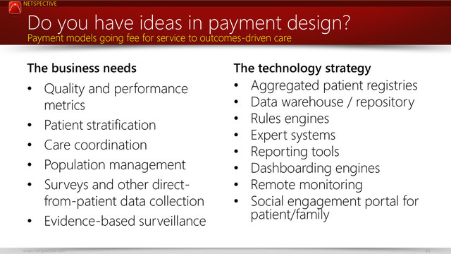 NETSPECTIVE
www.netspective.com 40
The business needs
• Quality and performance
metrics
• Patient stratification
• Care coordination
• Population management
• Surveys and other direct-
from-patient data collection
• Evidence-based surveillance
The technology strategy
• Aggregated patient registries
• Data warehouse / repository
• Rules engines
• Expert systems
• Reporting tools
• Dashboarding engines
• Remote monitoring
• Social engagement portal for
patient/family
Do you have ideas in payment design?
Payment models going fee for service to outcomes-driven care
