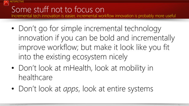 NETSPECTIVE
www.netspective.com 42
Some stuff not to focus on
• Don’t go for simple incremental technology
innovation if you can be bold and incrementally
improve workflow; but make it look like you fit
into the existing ecosystem nicely
• Don’t look at mHealth, look at mobility in
healthcare
• Don’t look at apps, look at entire systems
Incremental tech innovation is easier, incremental workflow innovation is probably more useful
