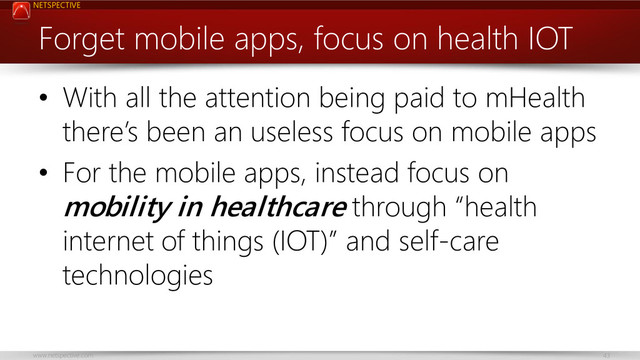 NETSPECTIVE
www.netspective.com 43
Forget mobile apps, focus on health IOT
• With all the attention being paid to mHealth
there’s been an useless focus on mobile apps
• For the mobile apps, instead focus on
mobility in healthcare through “health
internet of things (IOT)” and self-care
technologies
