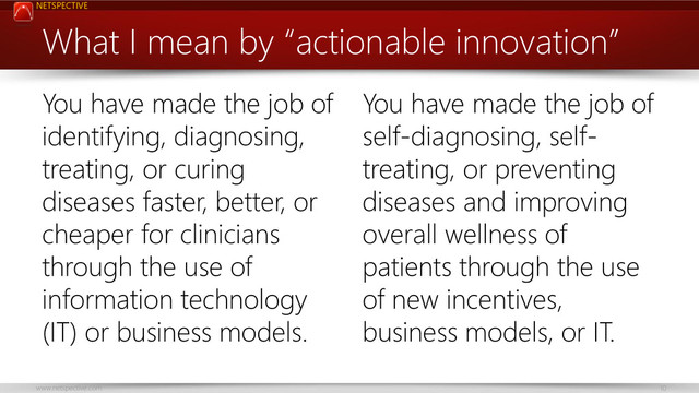 NETSPECTIVE
www.netspective.com 10
What I mean by “actionable innovation”
You have made the job of
identifying, diagnosing,
treating, or curing
diseases faster, better, or
cheaper for clinicians
through the use of
information technology
(IT) or business models.
You have made the job of
self-diagnosing, self-
treating, or preventing
diseases and improving
overall wellness of
patients through the use
of new incentives,
business models, or IT.
