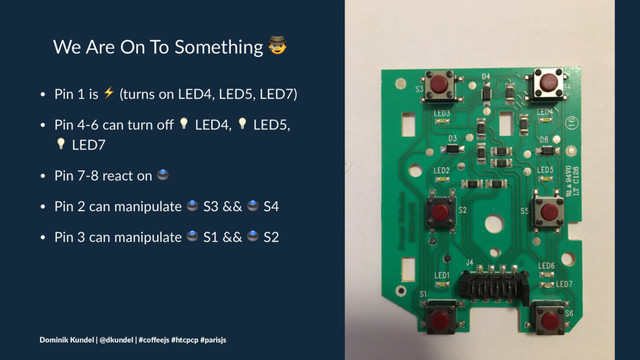 We Are On To Something !
• Pin 1 is ⚡ (turns on LED4, LED5, LED7)
• Pin 4-6 can turn oﬀ " LED4, " LED5,
" LED7
• Pin 7-8 react on #
• Pin 2 can manipulate # S3 && # S4
• Pin 3 can manipulate # S1 && # S2
Dominik Kundel | @dkundel | #coﬀeejs #htcpcp #parisjs
